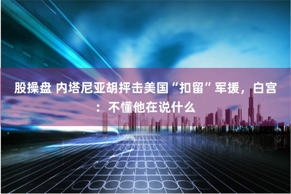 股操盘 内塔尼亚胡抨击美国“扣留”军援，白宫：不懂他在说什么