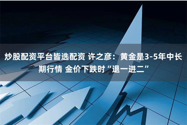 炒股配资平台皆选配资 许之彦：黄金是3-5年中长期行情 金价下跌时“退一进二”