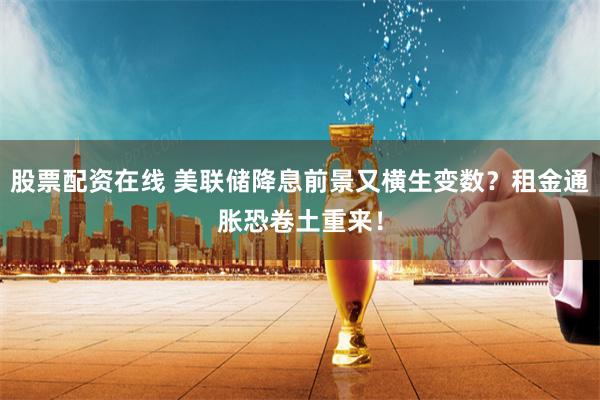 股票配资在线 美联储降息前景又横生变数？租金通胀恐卷土重来！