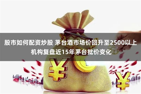 股市如何配资炒股 茅台酒市场价回升至2500以上 机构复盘近15年茅台批价变化