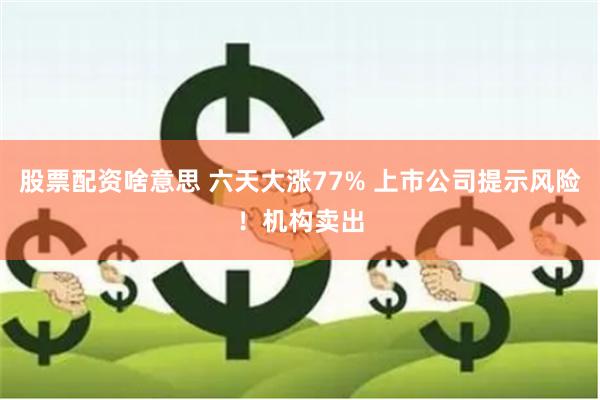 股票配资啥意思 六天大涨77% 上市公司提示风险！机构卖出