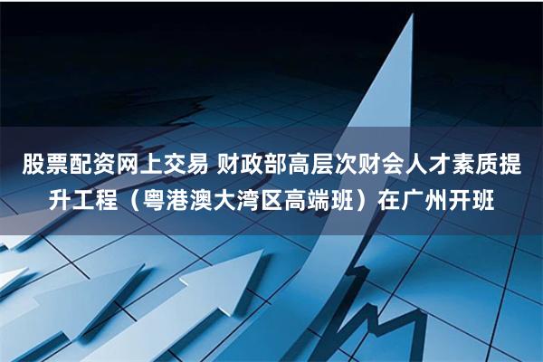 股票配资网上交易 财政部高层次财会人才素质提升工程（粤港澳大湾区高端班）在广州开班