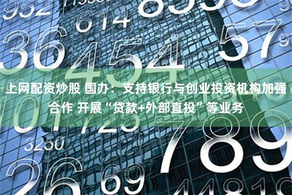 上网配资炒股 国办：支持银行与创业投资机构加强合作 开展“贷款+外部直投”等业务
