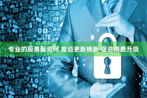 专业的股票配资网 推动更新换新 促进消费升级