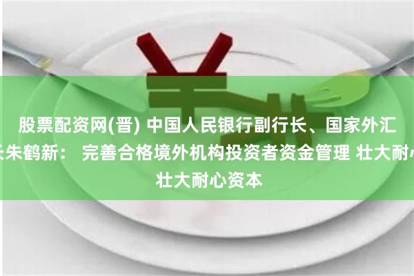 股票配资网(晋) 中国人民银行副行长、国家外汇局局长朱鹤新： 完善合格境外机构投资者资金管理 壮大耐心资本