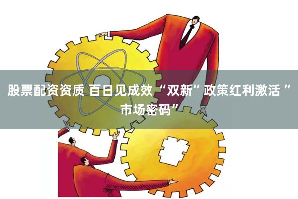 股票配资资质 百日见成效 “双新”政策红利激活“市场密码”