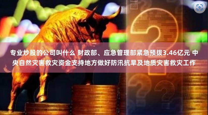 专业炒股的公司叫什么 财政部、应急管理部紧急预拨3.46亿元 中央自然灾害救灾资金支持地方做好防汛抗旱及地质灾害救灾工作
