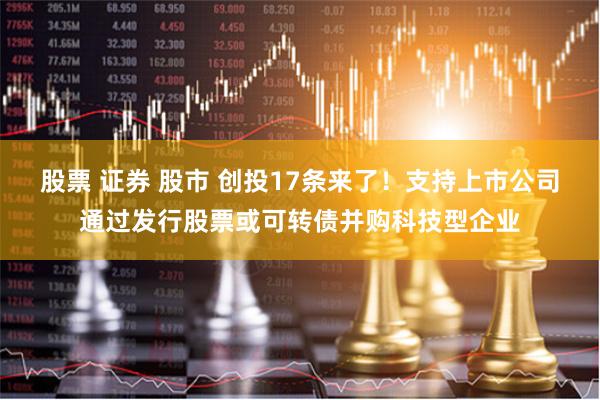 股票 证券 股市 创投17条来了！支持上市公司通过发行股票或可转债并购科技型企业