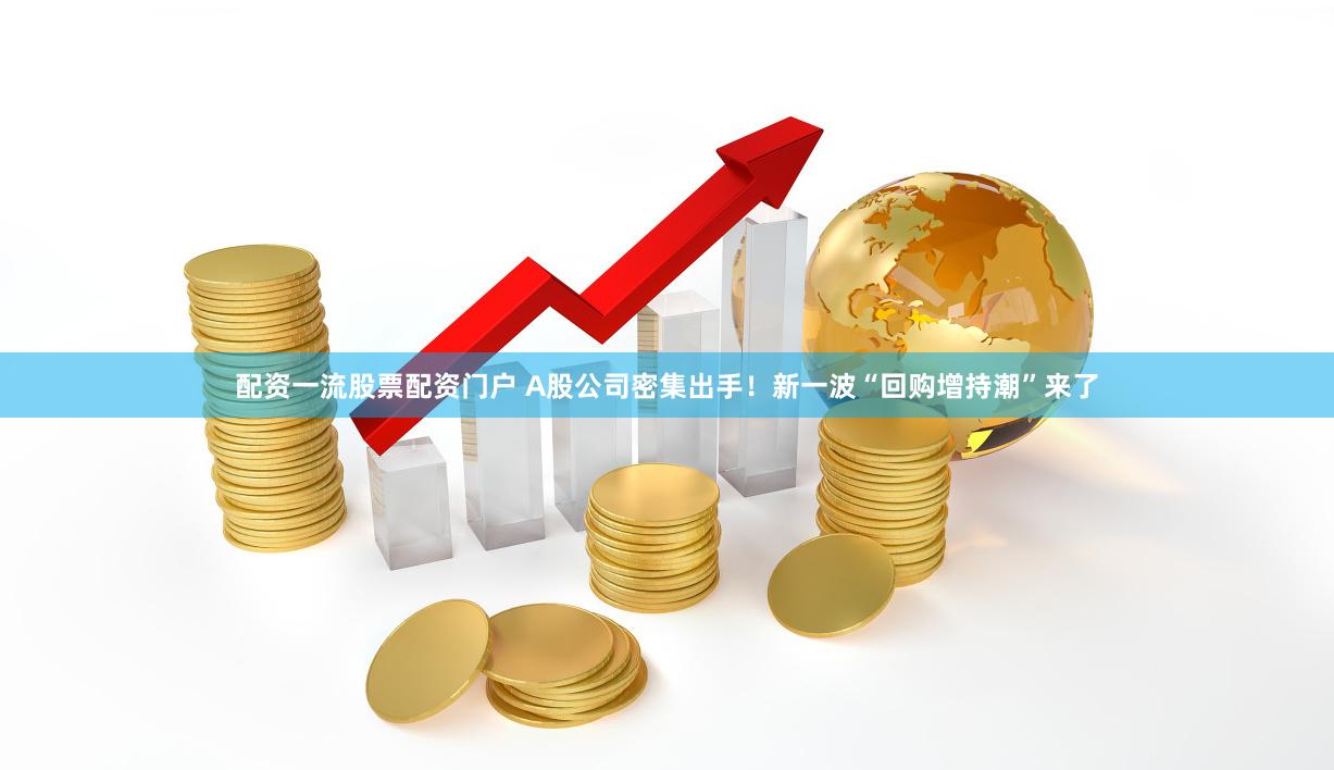 配资一流股票配资门户 A股公司密集出手！新一波“回购增持潮”来了