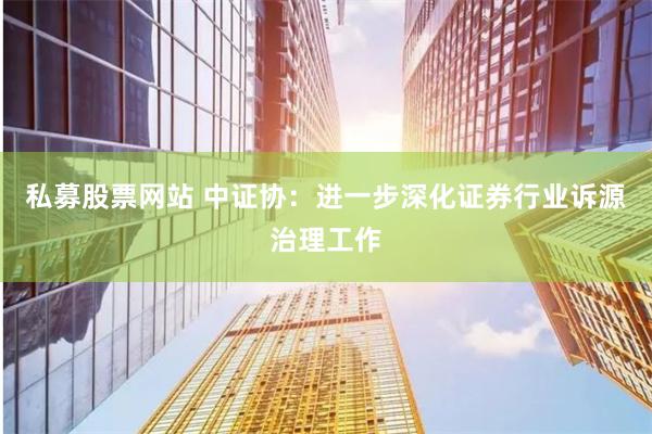 私募股票网站 中证协：进一步深化证券行业诉源治理工作