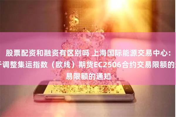 股票配资和融资有区别吗 上海国际能源交易中心：关于调整集运指数（欧线）期货EC2506合约交易限额的通知