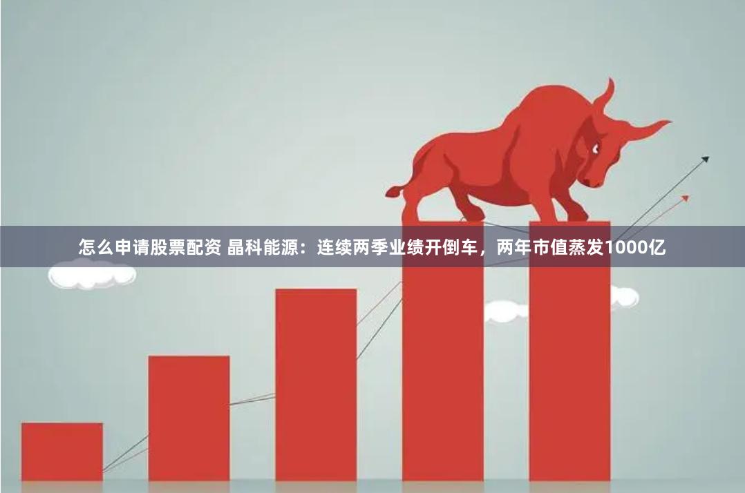 怎么申请股票配资 晶科能源：连续两季业绩开倒车，两年市值蒸发1000亿