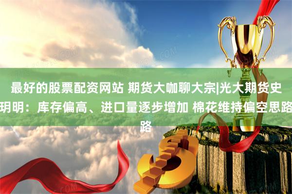 最好的股票配资网站 期货大咖聊大宗|光大期货史玥明：库存偏高、进口量逐步增加 棉花维持偏空思路