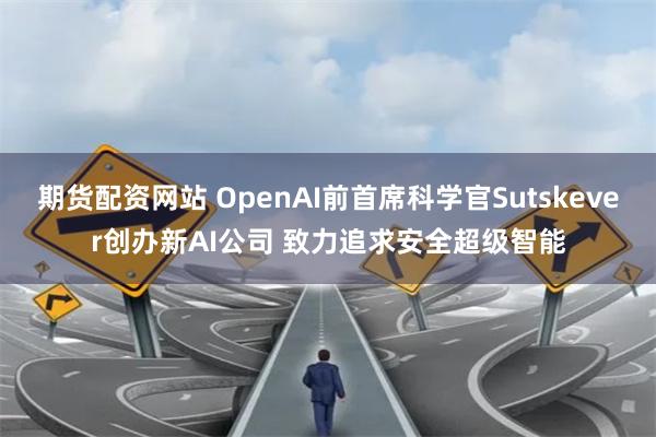 期货配资网站 OpenAI前首席科学官Sutskever创办新AI公司 致力追求安全超级智能