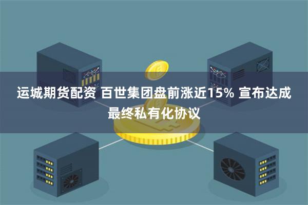 运城期货配资 百世集团盘前涨近15% 宣布达成最终私有化协议