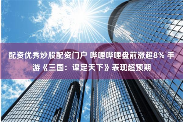 配资优秀炒股配资门户 哔哩哔哩盘前涨超8% 手游《三国：谋定天下》表现超预期