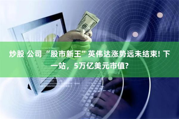炒股 公司 “股市新王”英伟达涨势远未结束! 下一站，5万亿美元市值?