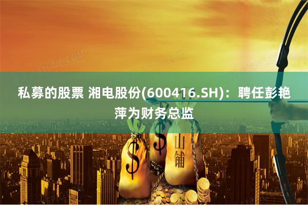 私募的股票 湘电股份(600416.SH)：聘任彭艳萍为财务总监