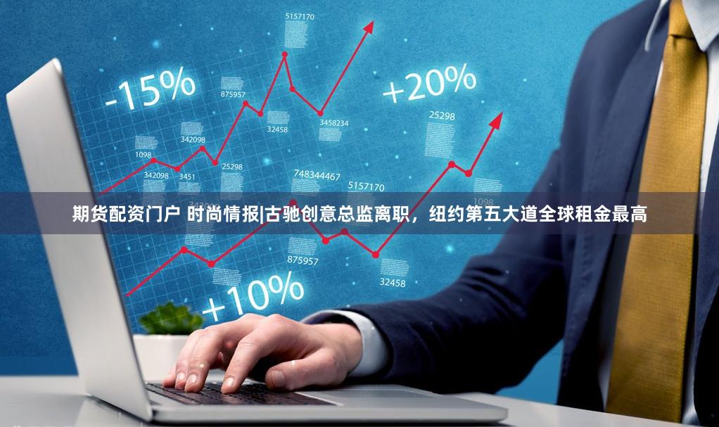 期货配资门户 时尚情报|古驰创意总监离职，纽约第五大道全球租金最高