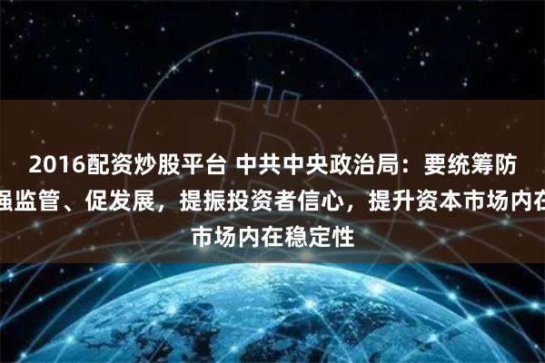 2016配资炒股平台 中共中央政治局：要统筹防风险、强监管、促发展，提振投资者信心，提升资本市场内在稳定性