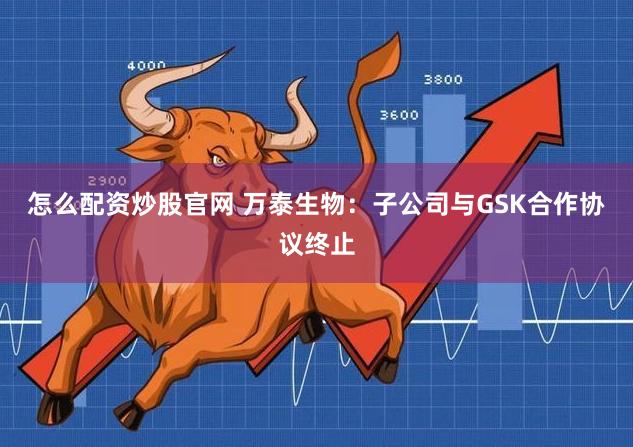 怎么配资炒股官网 万泰生物：子公司与GSK合作协议终止