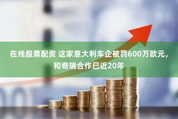 在线股票配资 这家意大利车企被罚600万欧元，和奇瑞合作已近20年