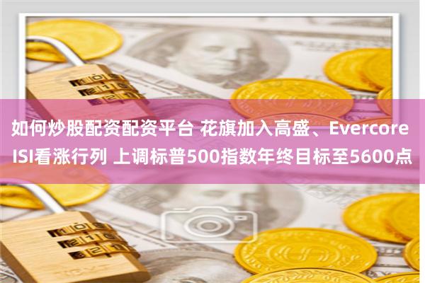如何炒股配资配资平台 花旗加入高盛、Evercore ISI看涨行列 上调标普500指数年终目标至5600点