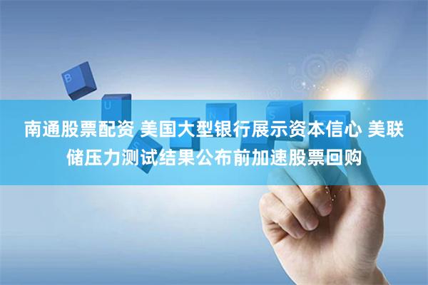 南通股票配资 美国大型银行展示资本信心 美联储压力测试结果公布前加速股票回购