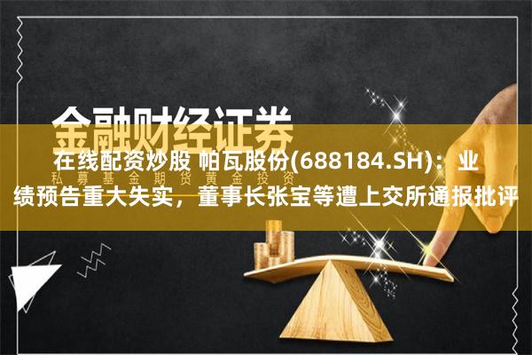 在线配资炒股 帕瓦股份(688184.SH)：业绩预告重大失实，董事长张宝等遭上交所通报批评