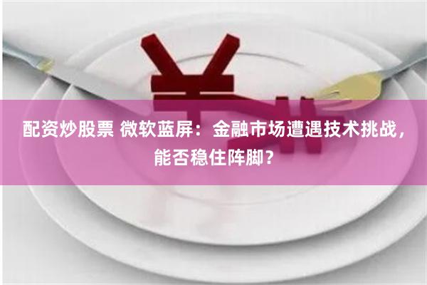 配资炒股票 微软蓝屏：金融市场遭遇技术挑战，能否稳住阵脚？