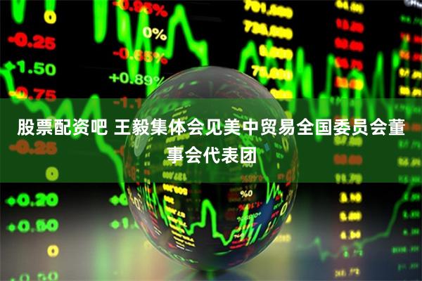 股票配资吧 王毅集体会见美中贸易全国委员会董事会代表团