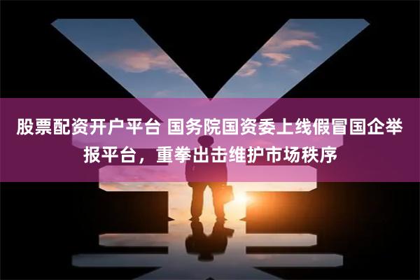 股票配资开户平台 国务院国资委上线假冒国企举报平台，重拳出击维护市场秩序