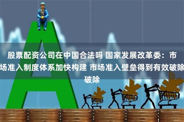 股票配资公司在中国合法吗 国家发展改革委：市场准入制度体系加快构建 市场准入壁垒得到有效破除