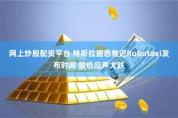 网上炒股配资平台 特斯拉据悉推迟Robotaxi发布时间 股价应声大跌