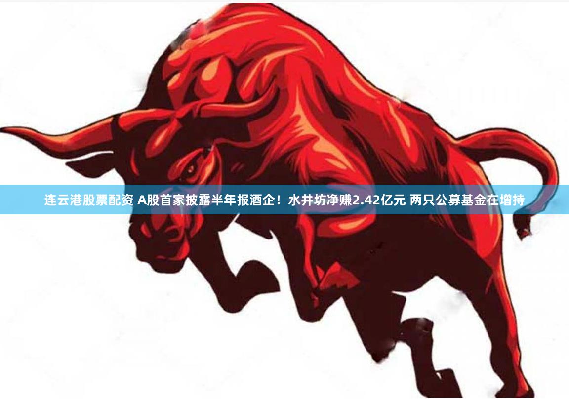 连云港股票配资 A股首家披露半年报酒企！水井坊净赚2.42亿元 两只公募基金在增持