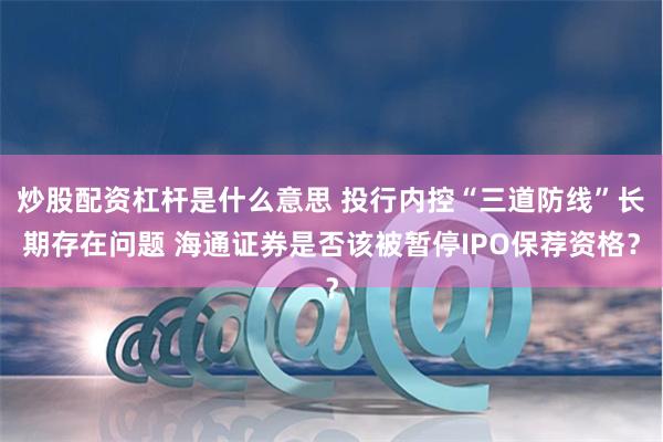 炒股配资杠杆是什么意思 投行内控“三道防线”长期存在问题 海通证券是否该被暂停IPO保荐资格？