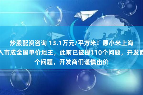 炒股配资咨询 13.1万元/平方米！原小米上海总部地块再入市成全国单价地王，此前已被提110个问题，开发商们谨慎出价