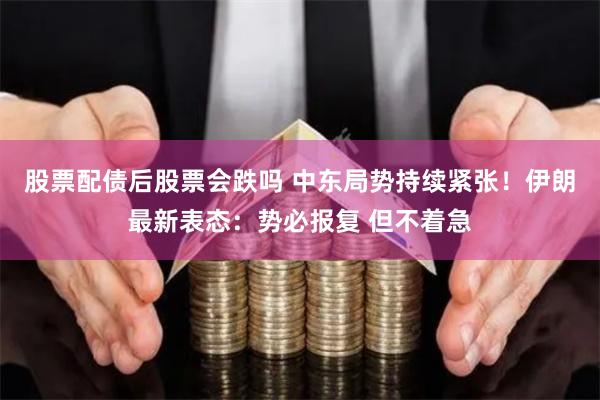 股票配债后股票会跌吗 中东局势持续紧张！伊朗最新表态：势必报复 但不着急