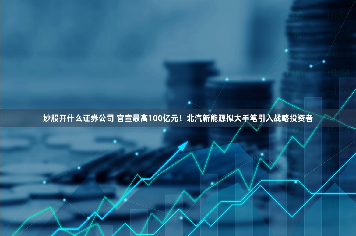 炒股开什么证券公司 官宣最高100亿元！北汽新能源拟大手笔引入战略投资者