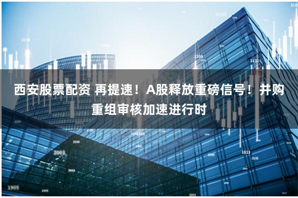 西安股票配资 再提速！A股释放重磅信号！并购重组审核加速进行时