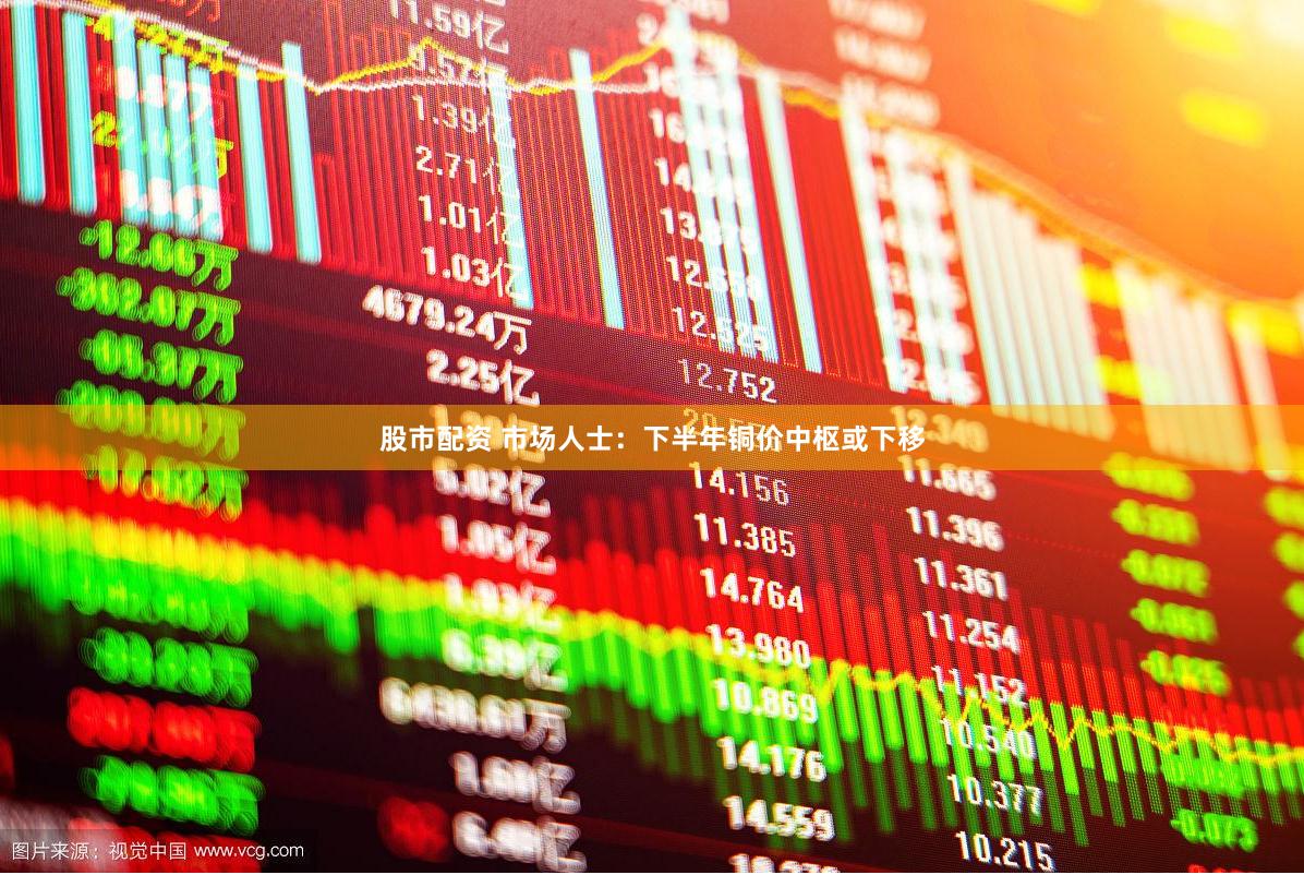 股市配资 市场人士：下半年铜价中枢或下移