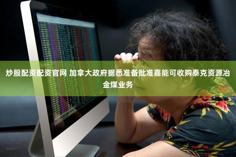 炒股配资配资官网 加拿大政府据悉准备批准嘉能可收购泰克资源冶金煤业务
