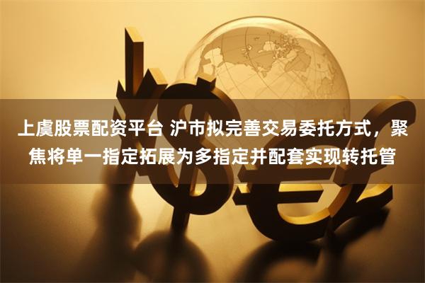 上虞股票配资平台 沪市拟完善交易委托方式，聚焦将单一指定拓展为多指定并配套实现转托管