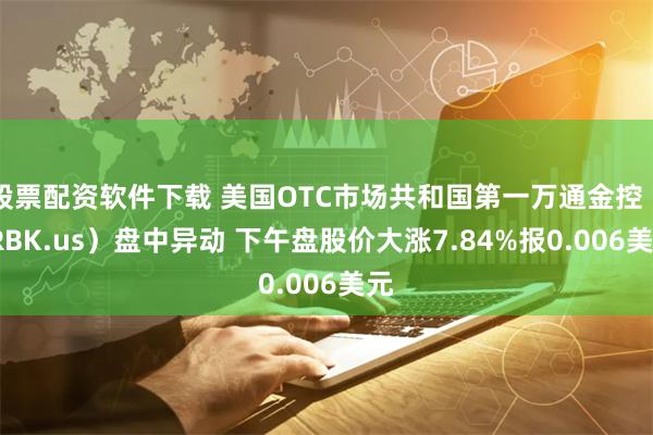股票配资软件下载 美国OTC市场共和国第一万通金控（FRBK.us）盘中异动 下午盘股价大涨7.84%报0.006美元