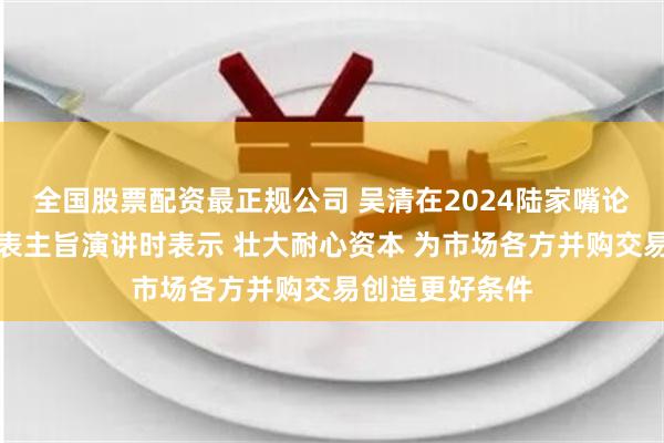 全国股票配资最正规公司 吴清在2024陆家嘴论坛开幕式上发表主旨演讲时表示 壮大耐心资本 为市场各方并购交易创造更好条件