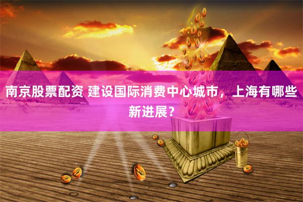 南京股票配资 建设国际消费中心城市，上海有哪些新进展？