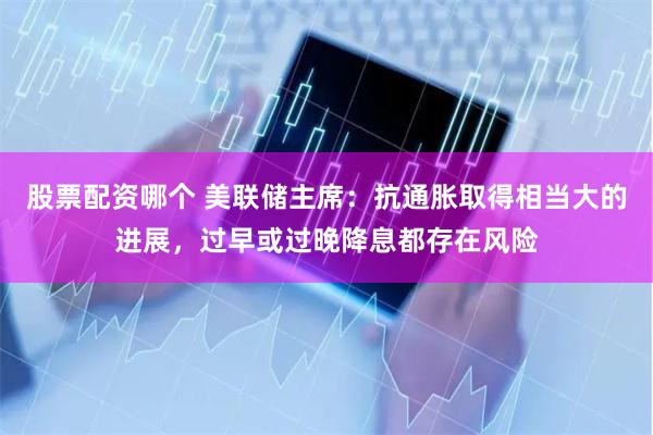 股票配资哪个 美联储主席：抗通胀取得相当大的进展，过早或过晚降息都存在风险