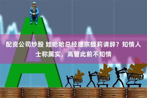 配资公司炒股 娃哈哈总经理宗馥莉请辞？知情人士称属实，高管此前不知情