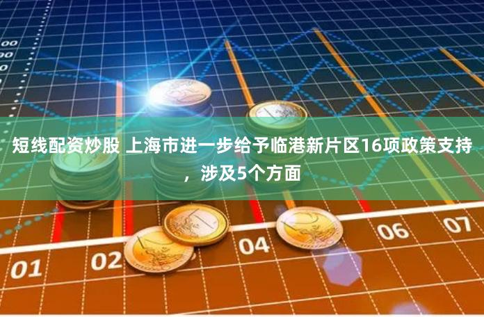短线配资炒股 上海市进一步给予临港新片区16项政策支持，涉及5个方面