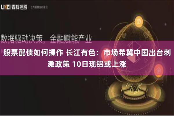 股票配债如何操作 长江有色：市场希冀中国出台刺激政策 10日现铝或上涨